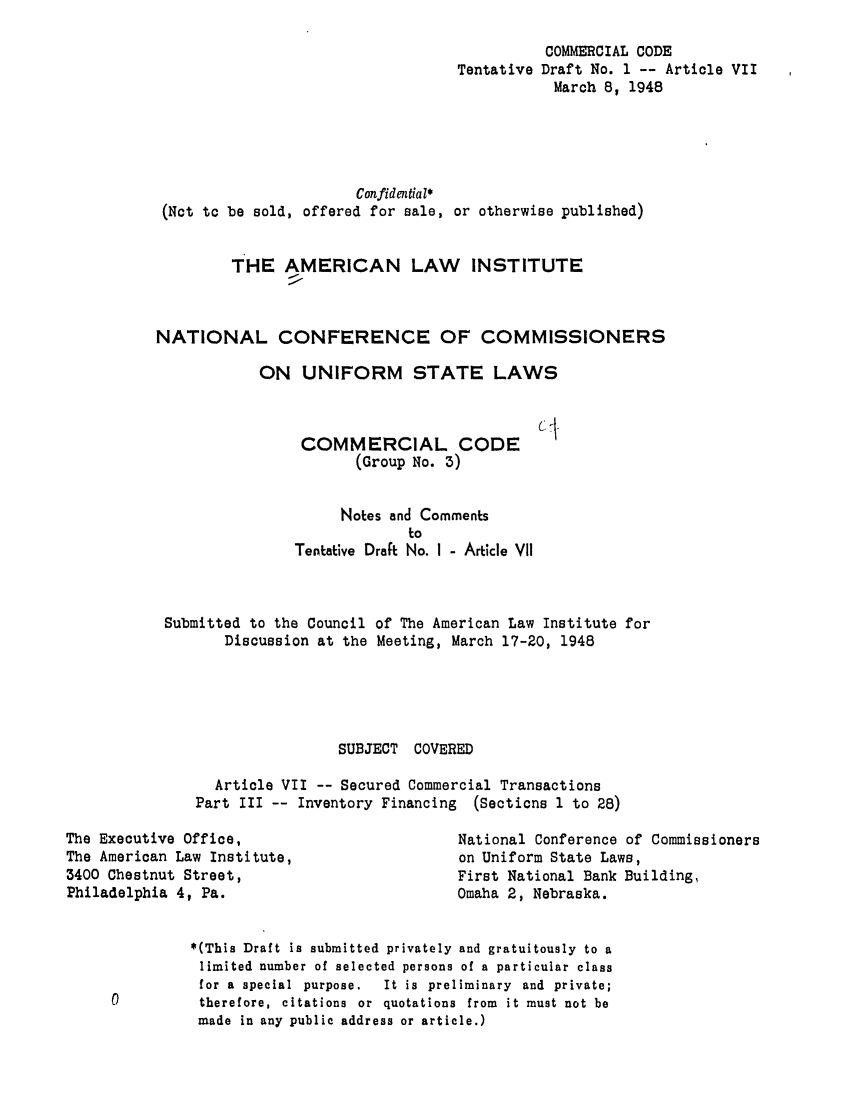 handle is hein.ali/alicc0044 and id is 1 raw text is: COMMERCIAL CODE
Tentative Draft No. 1 -- Article VII
March 8, 1948
Confidential*
(Not to be sold, offered for sale, or otherwise published)
THE AMERICAN LAW INSTITUTE
NATIONAL CONFERENCE OF COMMISSIONERS
ON UNIFORM STATE LAWS

COMMERCIAL CODE
(Group No. 3)

Notes and Comments
to
Tentative Draft No. I - Article VII
Submitted to the Council of The American Law Institute for
Discussion at the Meeting, March 17-20, 1948
SUBJECT COVERED
Article VII -- Secured Commercial Transactions
Part III -- Inventory Financing (Sections 1 to 28)

The Executive Office,
The American Law Institute,
3400 Chestnut Street,
Philadelphia 4, Pa.

National Conference of Commissioners
on Uniform State Laws,
First National Bank Building,
Omaha 2, Nebraska.

*(This Draft is submitted privately and gratuitously to a
limited number of selected persons of a particular class
for a special purpose.   It is preliminary and private;
therefore, citations or quotations from it must not be
made in any public address or article.)


