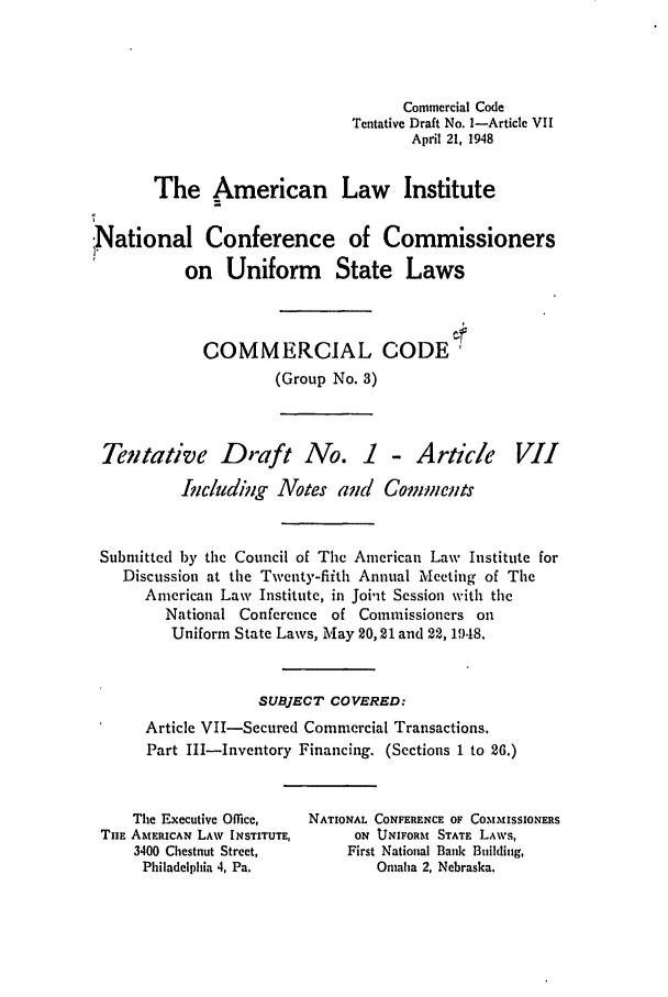 handle is hein.ali/alicc0045 and id is 1 raw text is: Commercial Code
Tentative Draft No. I-Article VII
April 21, 1948
The American Law Institute
:National Conference of Commissioners
on Uniform State Laws
COMMERCIAL CODE;
(Group No. 3)
Tentative Draft No. 1 - Article VII
Including Notes and       Comments
Submitted by the Council of The American Law Institute for
Discussion at the Twenty-fiith Annual Meeting of The
American Law Institute, in Joi'it Session with the
National Conference of Commissioners on
Uniform State Laws, May 20,21 and 22, 1948.
SUBJECT COVERED:
Article VII-Secured Commercial Transactions.
Part III-Inventory Financing. (Sections 1 to 26.)
The Executive Office,  NATIONAL CONFERENCE OF COMMISSIONERS
THE AMERICAN LAW INSTITUTE,     ON UNIFORM STATE LAWS,
3400 Chestnut Street,      First National Bank Building,
Philadelphia 4, Pa.          Omaha 2, Nebraska.


