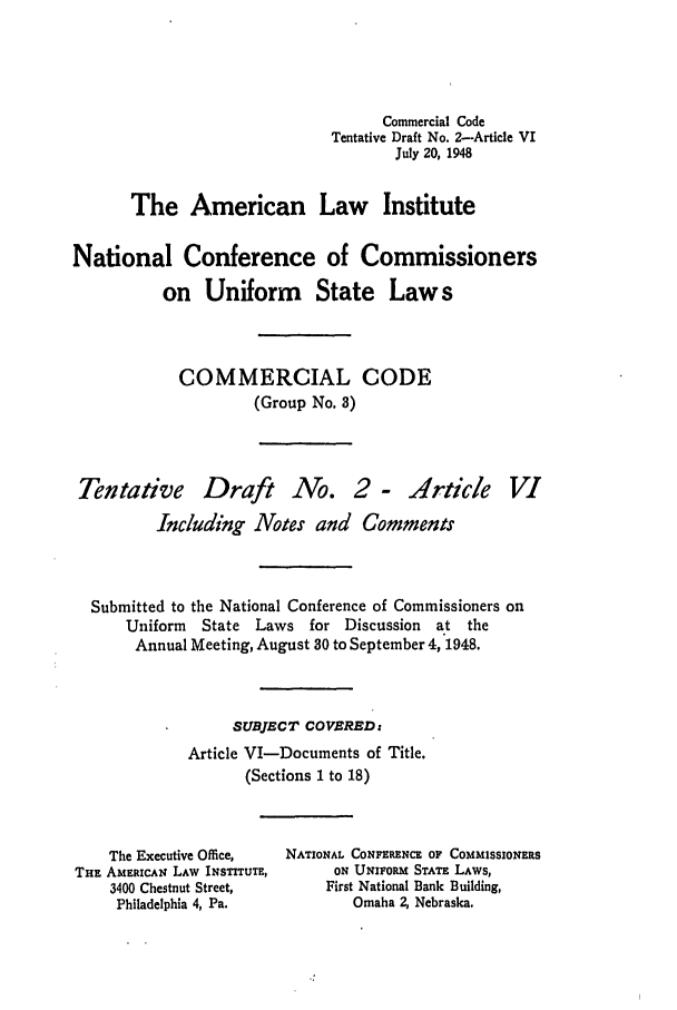 handle is hein.ali/alicc0047 and id is 1 raw text is: Commercial Code
Tentative Draft No. 2-Article VI
July 20, 1948
The American Law Institute
National Conference of Commissioners
on Uniform State Laws
COMMERCIAL CODE
(Group No. 3)

Tentative

Draft No. 2 - Article V1

Including Notes and Comments
Submitted to the National Conference of Commissioners on
Uniform   State Laws for Discussion    at the
Annual Meeting, August 30 to September 4, 1948.
SUBJECT COVERED:
Article VI-Documents of Title.
(Sections I to 18)

The Executive Office,
THE AMERICAN LAW INSTrUTE,
3400 Chestnut Street,
Philadelphia 4, Pa.

NATIONAL CONFERENCE OF COMMISSIONERS
ON UNIFORM STATE LAWS,
First National Bank Building,
Omaha 2, Nebraska.



