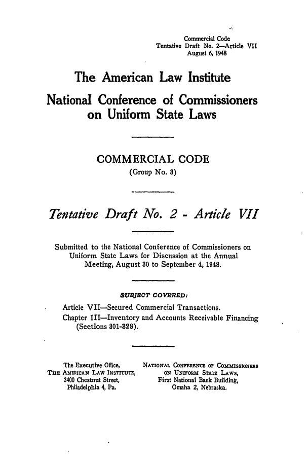 handle is hein.ali/alicc0049 and id is 1 raw text is: Commercial Code
Tentative Draft No. 2--Article VII
August 6, 1948
The American Law Institute
National Conference of Commissioners
on Uniform State Laws
COMMERCIAL CODE
(Group No. 3)

Tentative Draft Mo. 2 - Article

VII

Submitted to the National Conference of Commissioners on
Uniform State Laws for Discussion at the Annual
Meeting, August 30 to September 4, 1948.
SUBJECT COVERED:
Article VII-Secured Commercial Transactions.
Chapter III-Inventory and Accounts Receivable Financing
(Sections 801-328).

The Executive Office,
TnE AMERICAx LAW INSTITUTE,
3400 Chestnut Street,
Philadelphia 4, Pa.

NATIONAL CONFERENCE op CoMMIssIoNns
oN UrnFom STATE LAWS,
First National Bank Buildink,
Omaha 2, Nebraska,


