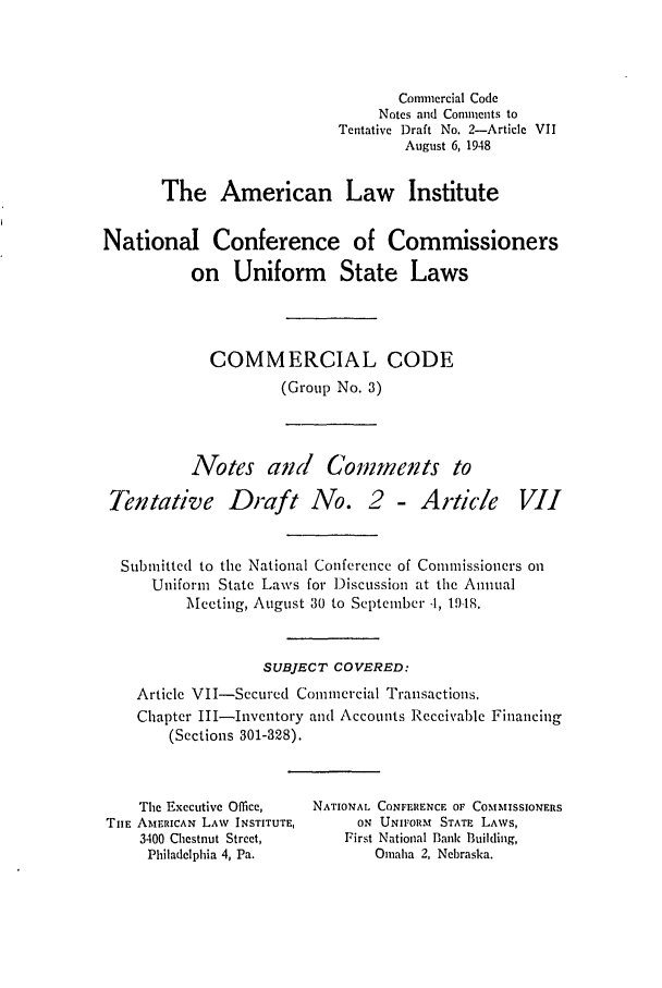 handle is hein.ali/alicc0050 and id is 1 raw text is: Commercial Code
Notes and Comments to
Tentative Draft No. 2-Article VII
August 6, 1948
The American Law Institute
National Conference of Commissioners
on Uniform State Laws
COMMERCIAL CODE
(Group No. 3)

Notes and Comments to
Tentative Draft No. 2 - Article

VII

Submitted to the National Conference of Commissioners on
Uniform State Laws for Discussion at the Annual
Meeting, August 30 to September .t, 1918.
SUBJECT COVERED:
Article VII-Secured Commercial Transactions.
Chapter III-Invcntory and Accounts Receivable Financing
(Sections 301-328).

The Executive Office,
THE AMERICAN LAW INSTITUTE,
3400 Chestnut Street,
Philadelphia 4, Pa.

NATIONAL CONFERENCE OF COMMISSIONERS
ON UNIFORM STATE LAWS,
First National Bank Building,
Omaha 2, Nebraska.


