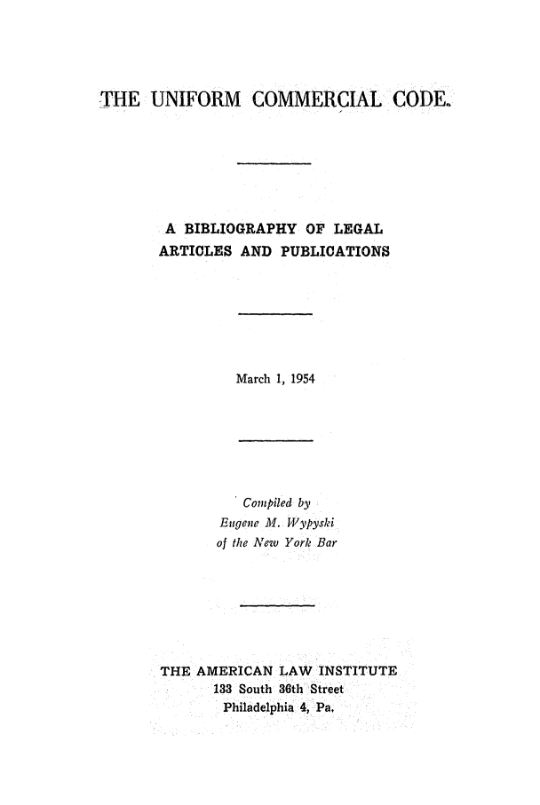 handle is hein.ali/alicc0060 and id is 1 raw text is: THE UNIFORM COMMERCIAL CODE.
A BIBLIOGRAPHY OF LEGAL
ARTICLES AND PUBLICATIONS

March 1, 1954

Compiled by
Eugene M. Wypyski
of the New York Bar
THE AMERICAN LAW INSTITUTE
133 South 36th Street
Philadelphia 4, Pa.


