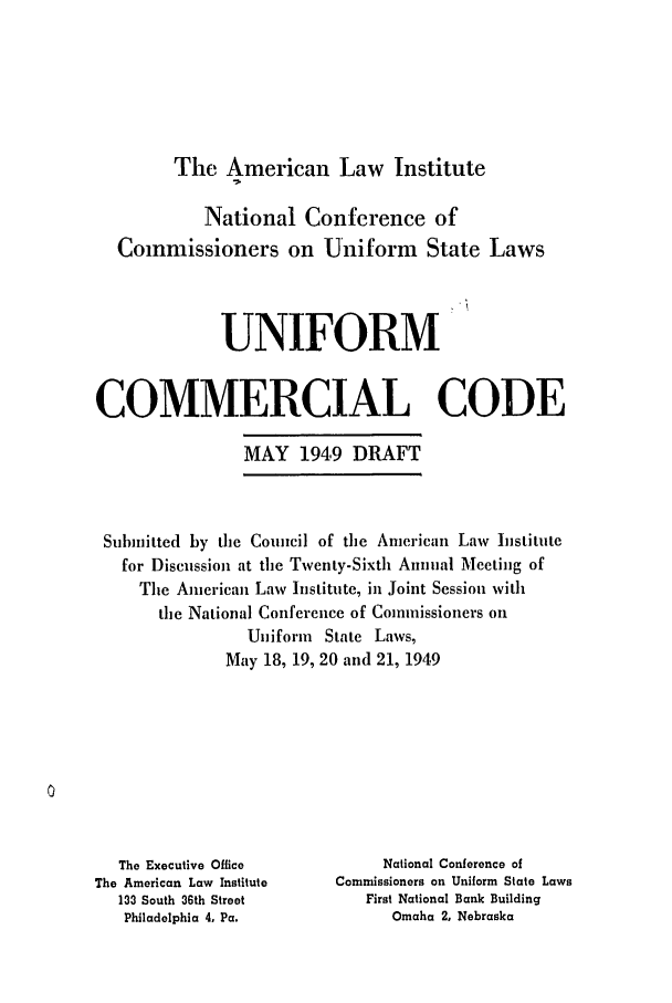 handle is hein.ali/alicc0061 and id is 1 raw text is: The American Law Institute

National Conference of
Commissioners on Uniform State Laws
UNIFORM
COMMERCIAL CODE
MAY 1949 DRAFT
Sihinitted by the Council of the American Law Institute
for Discussion at the Twenty-Sixth Annual Meeting of
The American Law Institute, in Joint Session with
the National Conference of Commissioners on
Uniform State Laws,
May 18, 19, 20 and 21, 1949

The Executive Office
The American Law Institute
133 South 36th Street
Philadelphia 4, Pa.

National Conference of
Commissioners on Uniform State Laws
First National Bank Building
Omaha 2, Nebraska


