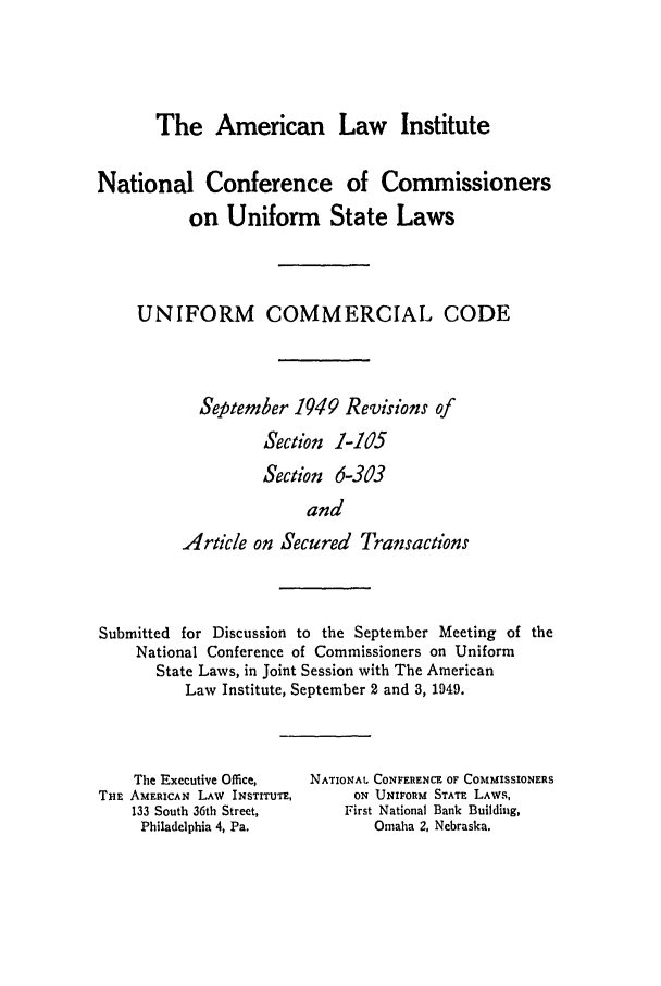 handle is hein.ali/alicc0062 and id is 1 raw text is: The American Law Institute

National Conference of Commissioners
on Uniform State Laws
UNIFORM COMMERCIAL CODE
September 1949 Revisions of
Section 1-105
Section 6-303
and
Article on Secured Transactions

Submitted for Discussion to the September Meeting of the
National Conference of Commissioners on Uniform
State Laws, in Joint Session with The American
Law Institute, September 2 and 3, 1949.

The Executive Office,
THE AMERICAN LAW INSTITUTE,
133 South 36th Street,
Philadelphia 4, Pa.

NATIONAL CONFERENCE OF COMMISSIONERS
ON UNIFORM STATE LAWS,
First National Bank Building,
Omaha 2, Nebraska.


