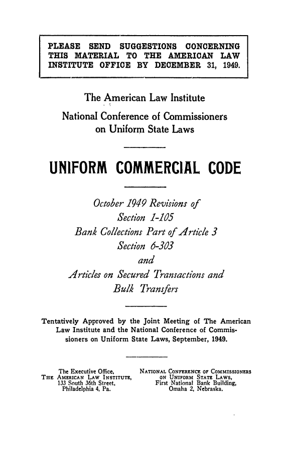 handle is hein.ali/alicc0063 and id is 1 raw text is: PLEASE SEND    SUGGESTIONS CONCERNING
THIS MATERIAL TO THE AMERICAN LAW
INSTITUTE OFFICE BY DECEMBER 31, 1949.
The American Law Institute
National Conference of Commissioners
on Uniform State Laws
UNIFORM COMMERCIAL CODE
October 1949 Revisions of
Section 1-105
Banh Collections Part of Article 3
Section 6-303
and
Articles on Secured Transactions and
Bulk Transfers
Tentatively Approved by the Joint Meeting of The American
Law Institute and the National Conference of Commis-
sioners on Uniform State Laws, September, 1949.

The Executive Office,
THE AMERICAN LAW INSTITUTE,
133 South 36th Street,
Philadelphia 4, Pa.

NATIONAL CONFERENCE OF COMMISSIONERS
ON UNIFORM STATE LAWS,
First National Bank Building,
Omaha 2, Nebraska.


