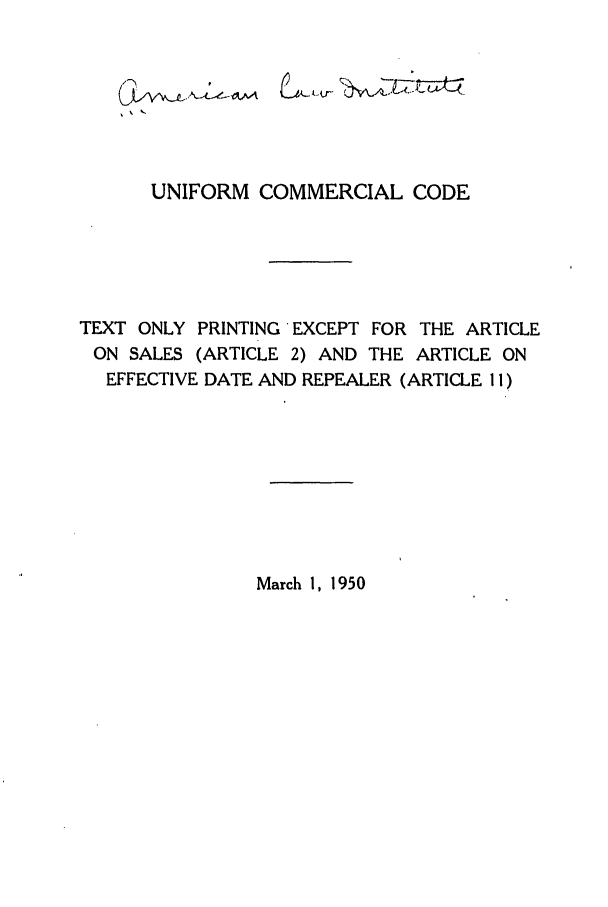 handle is hein.ali/alicc0067 and id is 1 raw text is: UNIFORM COMMERCIAL CODE
TEXT ONLY PRINTING EXCEPT FOR THE ARTICLE
ON SALES (ARTICLE 2) AND THE ARTICLE ON
EFFECTIVE DATE AND REPEALER (ARTICLE 11)

March 1, 1950


