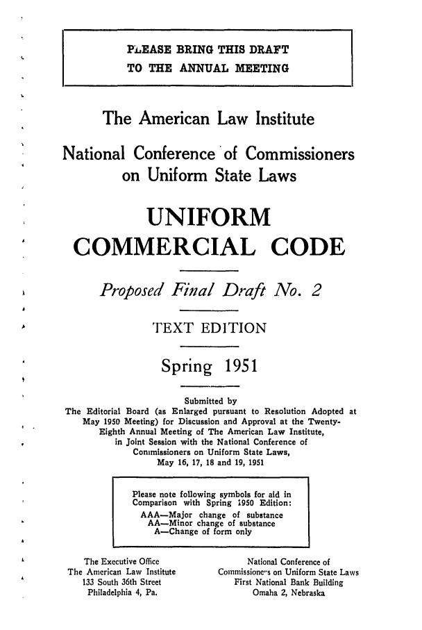 handle is hein.ali/alicc0069 and id is 1 raw text is: PJEASE BRING THIS DRAFT
TO THE ANNUAL MEETING
The American Law Institute
National Conference of Commissioners
on Uniform State Laws
UNIFORM
COMMERCIAL CODE
Proposed Final Draft No. 2
TEXT EDITION

Spring

1951

Submitted by
The Editorial Board (as Enlarged pursuant to Resolution Adopted at
May 1950 Meeting) for Discussion and Approval at the Twenty-
Eighth Annual Meeting of The American Law Institute,
in Joint Session with the National Conference of
Commissioners on Uniform State Laws,
May 16, 17, 18 and 19, 1951

The Executive Office
The American Law Institute
133 South 36th Street
Philadelphia 4, Pa.

National Conference of
Commissione's on Uniform State Laws
First National Bank Building
Omaha 2, Nebraska

Please note following symbols for aid in
Comparison with Spring 1950 Edition:
AAA-Major change of substance
AA-Minor change of substance
A-Change of form only


