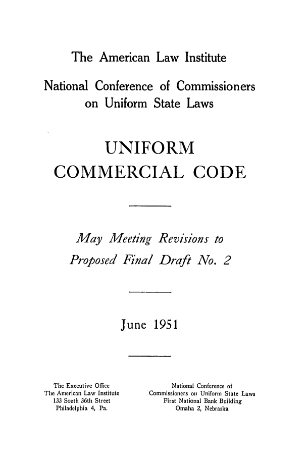 handle is hein.ali/alicc0071 and id is 1 raw text is: The American Law Institute

National Conference of Commissioners
on Uniform State Laws
UNIFORM
COMMERCIAL CODE
May Meeting Revisions to

Proposed Final Draft No.

June 1951

The Executive Office
The American Law Institute
133 South 36th Street
Philadelphia 4, Pa.

National Conference of
Commissioners on Uniform State Laws
First National Bank Building
Omaha 2, Nebraska


