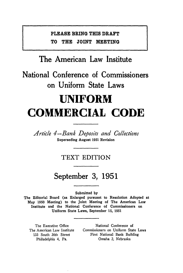 handle is hein.ali/alicc0072 and id is 1 raw text is: PLEASE BRING THIS DRAFT
TO THE JOINT MEETING
The American Law Institute
National Conference of Commissioners
on Uniform State Laws
UNIFORM
COMMERCIAL CODE
Article 4--Bank Deposits and Collections
Superseding August 1951 Revision
TEXT EDITION
September 3, 1951
Submitted by
The Editorial Board (as Enlarged pursuant to Resolution Adopted at
May 1950 Meeting) to the Joint Meeting of The American Law
Institute and the National Conference of Commissioners on
Uniform State Laws, September 15, 1951

The Executive Omce
The American Law Institute
133 South 36th Street
Philadelphia 4, Pa.

National Conference of
Commissioners on Uniform State Laws
First National Bank Building
Omaha 2, Nebraska


