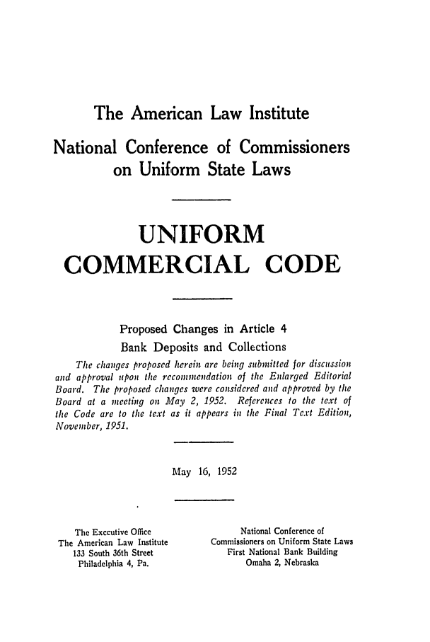 handle is hein.ali/alicc0073 and id is 1 raw text is: The American Law Institute

National Conference of Commissioners
on Uniform State Laws
UNIFORM
COMMERCIAL CODE
Proposed Changes in Article 4
Bank Deposits and Collections
The changes proposed herein are being submitted for discussion
and approval upon the recommendation of the Enlarged Editorial
Board. The proposed changes were considered and approved by the
Board at a meeting on May 2, 1952. References to the text of
the Code are to the text as it appears in the Final Text Edition,
November, 1951.

May 16, 1952

The Executive Office
The American Law Institute
133 South 36th Street
Philadelphia 4, Pa.

National Conference of
Commissioners on Uniform State Laws
First National Bank Building
Omaha 2, Nebraska



