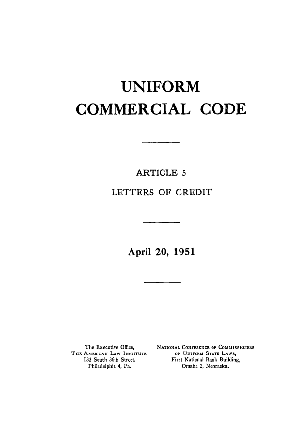 handle is hein.ali/alicc0074 and id is 1 raw text is: UNIFORM
COMMERCIAL CODE
ARTICLE 5
LETTERS OF CREDIT
April 20, 1951

The Executive Office,
Tim AMERICAN LAW INSTITUTE,
133 South 36th Street,
Philadelphia 4, Pa.

NATIONAL CONFERENCE OF COMMISSIONERS
ON UNIFORM STATE LAWS,
First National Bank Building,
Omaha 2, Nebraska.


