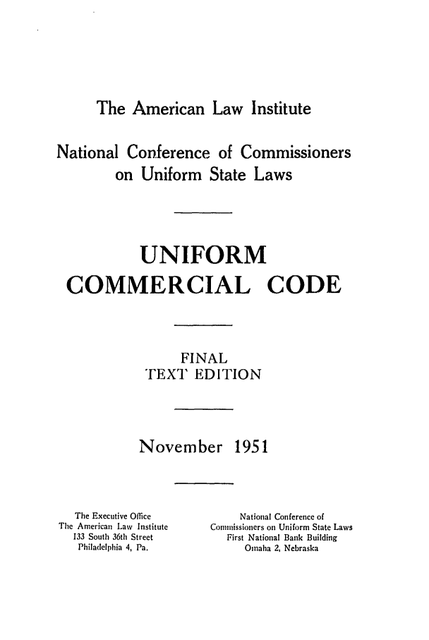 handle is hein.ali/alicc0077 and id is 1 raw text is: The American Law Institute

National Conference of Commissioners
on Uniform State Laws
UNIFORM
COMMERCIAL CODE
FINAL
TEXT EDITION

November

1951

The Executive Office
The American Law Institute
133 South 36th Street
Philadelphia 4, Pa.

National Conference of
Commissioners on Uniform State Laws
First National Bank Building
Omaha 2, Nebraska


