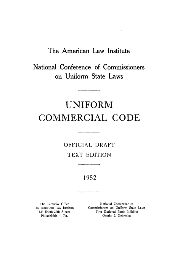 handle is hein.ali/alicc0078 and id is 1 raw text is: The American Law Institute

National Conference of Commissioners
on Uniform State Laws
UNIFORM
COMMERCIAL CODE
OFFICIAL DRAFT
TEiXT EDITION

1952

The Executive Office
The American Law Institute
133 South 36th Street
Philadelphia 4, Pa.

National Conference of
Commissioners on Uniform State Laws
First National Bank Building
Omaha 2, Nebraska


