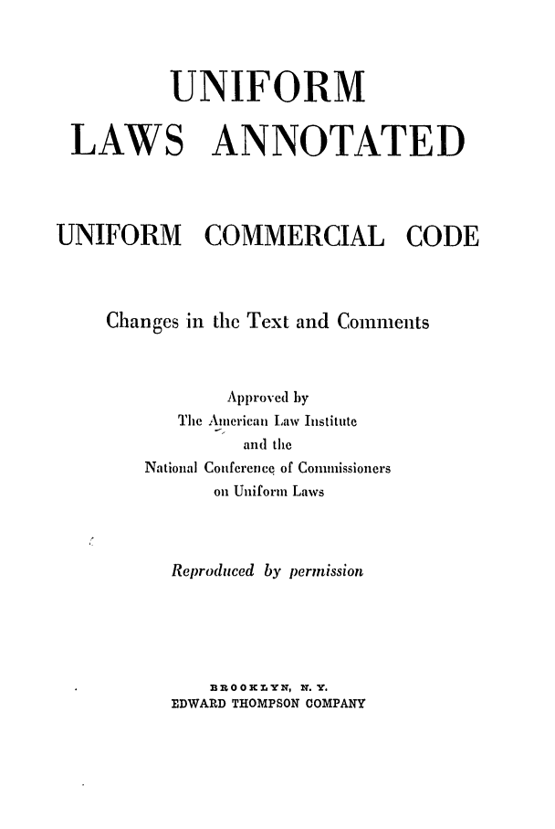 handle is hein.ali/alicc0082 and id is 1 raw text is: UNIFORM
LAWS ANNOTATED
UNIFORM COMMERCIAL CODE
Changes in the Text and Comments
Approved by
The American Law Institute
and the
National Conference of Commissioners
on Uniform Laws
Reproduced by permission
BROOKLYN, N.Y.
EDWARD THOMPSON COMPANY


