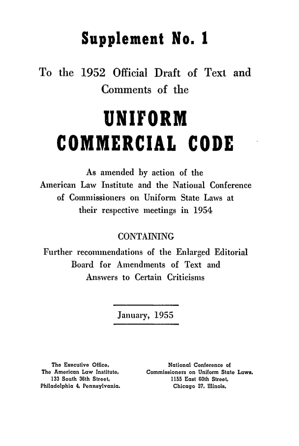 handle is hein.ali/alicc0083 and id is 1 raw text is: Supplement No. 1
To the 1952 Official Draft of Text and
Comments of the
UNIFORM
COMMERCIAL CODE
As amended by action of the
American Law Institute and the National Conference
of Commissioners on Uniform State Laws at
their respective meetings in 1954
CONTAINING
Further recommendations of the Enlarged Editorial
Board for Amendments of Text and
Answers to Certain Criticisms
January, 1955
The Executivo Office,       National Conference of
The American Law Institute,  Commissioners on Uniform State Laws,
133 South 36th Street,       1155 East 60th Street,
Philadelphia 4, Pennsylvania.   Chicago 37, Illinois.


