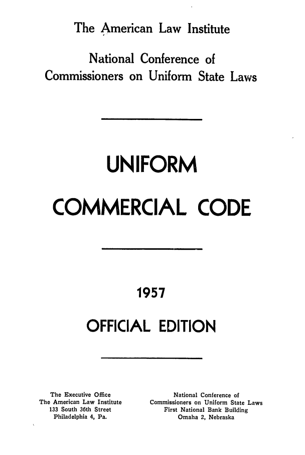 handle is hein.ali/alicc0084 and id is 1 raw text is: The American Law Institute
National Conference of
Commissioners on Uniform State Laws
UNIFORM
COMMERCIAL CODE
1957
OFFICIAL EDITION

The Executive Office
The American Law Institute
133 South 36th Street
Philadelphia 4, Pa.

National Conference of
Commissioners on Uniform State Laws
First National Bank Building
Omaha 2, Nebraska


