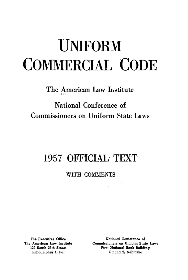 handle is hein.ali/alicc0085 and id is 1 raw text is: UNIFORM
COMMERCIAL CODE
The American Law Ii stitute
National Conference of
Commissioners on Uniform State Laws

1957

OFFICIAL TEXT

WITH COMMENTS

The Executive Office
The American Law Institute
133 South 36th Street
Philadelphia 4, Pa.

National Conference of
Commissioners on Uniform State Laws
First National Bank Building
Omaha 2, Nebraska


