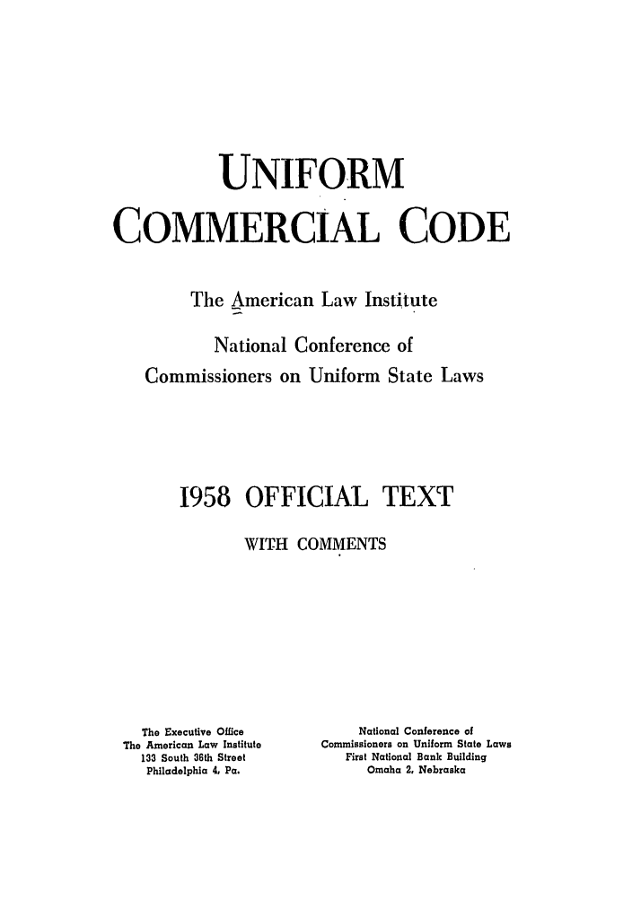 handle is hein.ali/alicc0088 and id is 1 raw text is: UNIFORM
COMMERCIAL CODE
The American Law Institute
National Conference of
Commissioners on Uniform State Laws
1958 OFFICIAL TEXT
WITH COMMENTS

The Executive Office
The American Law Institute
133 South 36th Street
Philadelphia 4, Pa.

National Conference of
Commissioners on Uniform State Laws
First National Bank Building
Omaha 2, Nebraska


