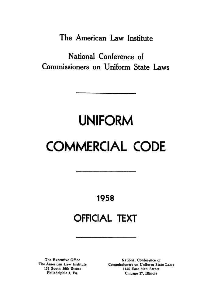 handle is hein.ali/alicc0089 and id is 1 raw text is: The American Law Institute

National Conference of
Commissioners on Uniform State Laws
UNIFORM
COMMERCIAL CODE
1958
OFFICIAL TEXT

The Executive Office
The American Law Institute
133 South 36th Street
Philadelphia 4, Pa.

National Conference of
Commissioners on Uniform State Laws
1155 East 60th Street
Chicago 37, Illinois


