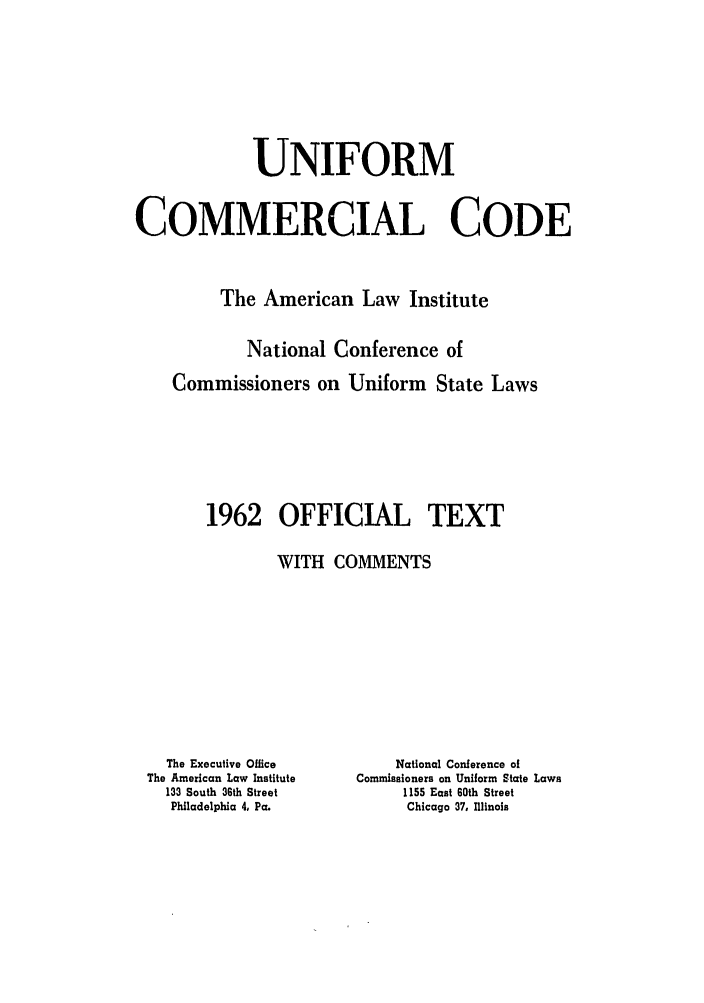 handle is hein.ali/alicc0090 and id is 1 raw text is: UNIFORM
COMMERCIAL CODE
The American Law Institute
National Conference of
Commissioners on Uniform State Laws
1962 OFFICIAL TEXT
WITH COMMENTS

The Executive Office
The American Law Institute
133 South 36th Street
Philadelphia 4, Pa.

National Conference of
Commissioners on Uniform State Laws
1155 East 60th Street
Chicago 37, Illinois


