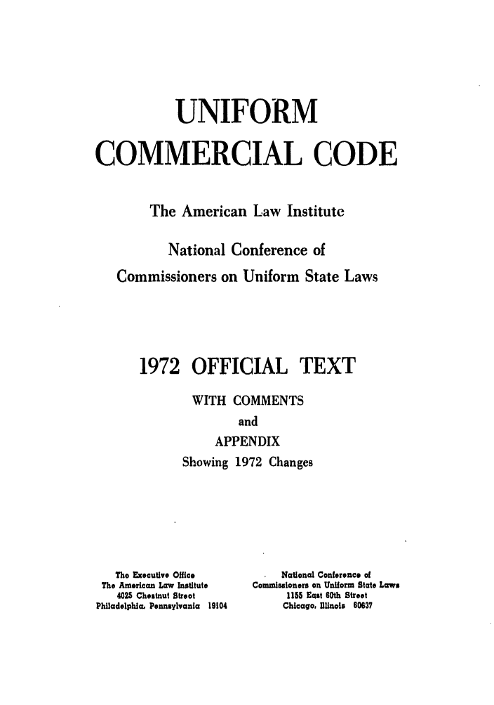 handle is hein.ali/alicc0091 and id is 1 raw text is: UNIFORM
COMMERCIAL CODE
The American Law Institute
National Conference of
Commissioners on Uniform State Laws
1972 OFFICIAL TEXT
WITH COMMENTS
and
APPENDIX

Showing 1972 Changes

The Executive Office
The American Law Institute
4025 Chestnut Street
Philadelphia, Pennsylvania 19104

National Conference of
Commissioners on Uniform State Laws
1155 East 60th Street
Chicago, Illinois 60637


