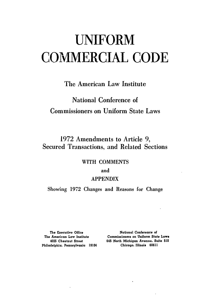 handle is hein.ali/alicc0093 and id is 1 raw text is: UNIFORM
COMMERCIAL CODE
The American Law Institute
National Conference of
Commissioners on Uniform State Laws
1972 Amendments to Article 9,
Secured Transactions, and Related Sections
WITH COMMENTS
and
APPENDIX
Showing 1972 Changes and Reasons for Change

The Executive Office
The American Law Institute
4025 Chestnut Street
Philadelphia, Pennsylvania 19104

National Conference of
Commissioners on Uniform State Laws
645 North Michigan Avenue, Suite 510
Chicago, Illinois 60611


