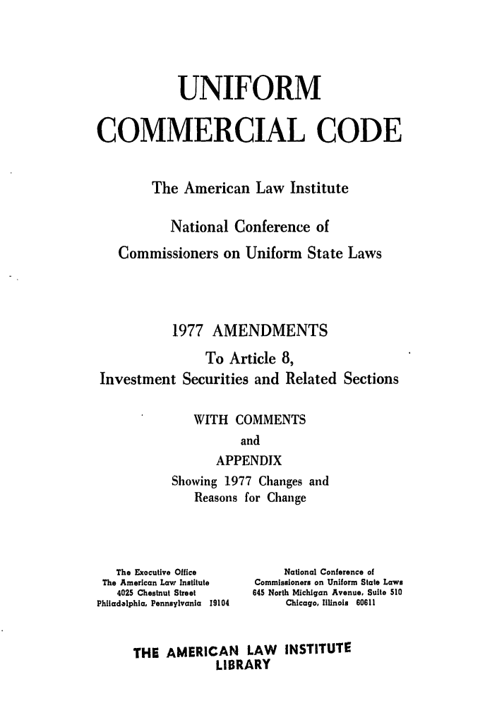 handle is hein.ali/alicc0094 and id is 1 raw text is: UNIFORM
COMMERCIAL CODE
The American Law Institute
National Conference of
Commissioners on Uniform State Laws
1977 AMENDMENTS
To Article 8,
Investment Securities and Related Sections
WITH COMMENTS
and
APPENDIX
Showing 1977 Changes and
Reasons for Change

The Exocutive Office
The American Law Institute
4025 Chestnut Street
Philadelphia, Pennsylvania 19104

National Conference of
Commissioners on Uniform State Laws
645 North Michigan Avenue, Suite 510
Chicago. Illinois 60611

THE AMERICAN LAW INSTITUTE
LIBRARY


