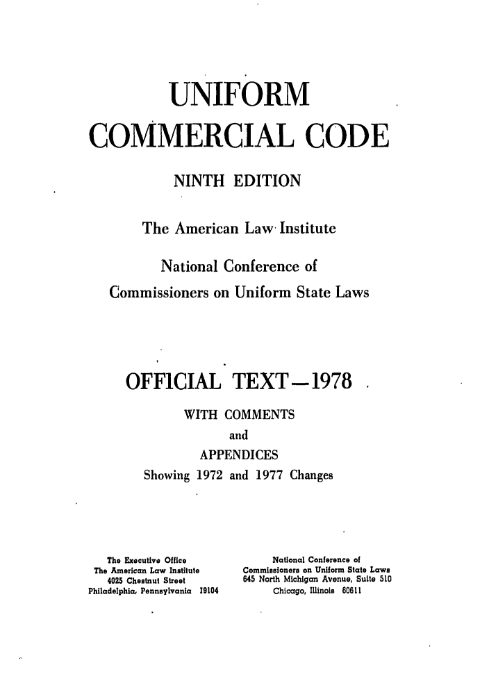 handle is hein.ali/alicc0095 and id is 1 raw text is: UNIFORM
COMMERCIAL CODE
NINTH EDITION
The American Law Institute
National Conference of
Commissioners on Uniform State Laws
OFFICIAL TEXT- 1978
WITH COMMENTS
and
APPENDICES

Showing 1972 and 1977 Changes

The Executive Office
The American Law Institute
4025 Chestnut Street
Philadelphia, Pennsylvania 19104

National Conference of
Commissioners on Uniform State Laws
645 North Michigan Avenue, Suite 510
Chicago, Illinois 60611


