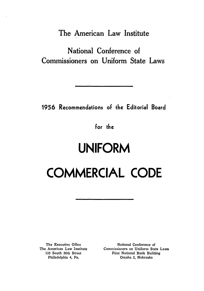 handle is hein.ali/alicc0099 and id is 1 raw text is: The American Law Institute

National Conference of
Commissioners on Uniform State Laws,
1956 Recommendations oF the Editorial Board
For the
UNIFORM
COMMERCIAL CODE

The Executive Office
The American Law Institute
133 South 36th Street
Philadelphia 4, Pa.

National Conference of
Commissioners on Uniform State Laws
First National Bank Building
Omaha 2, Nebraska


