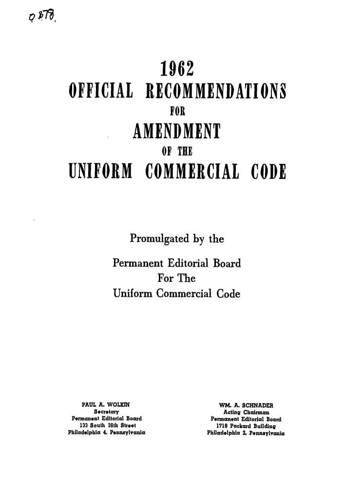 handle is hein.ali/alicc0105 and id is 1 raw text is: 1962
OFFICIAL RECOMMENDATIONS
FOR
AMENDMENT
OF THE
UNIFORM COMMERCIAL CODE

Promulgated by the
Permanent Editorial Board
For The
Uniform Commercial Code

PAUL A. WOLKIN
Secretary
Permanent Editorial Board
133 South 36th Street
Philadelphia 4. Pennsylvania

WM. A. SCHNADER
Acting Chairman
Permanent Editorial Board
1719 Packard Building
Philadelphia 2, Pennsylvania

0 fl,


