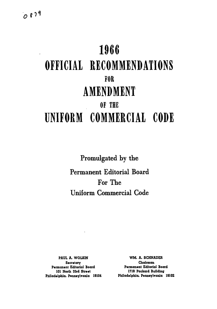 handle is hein.ali/alicc0106 and id is 1 raw text is: 1966
OFFICIAL RECOMMENDATIONS
FOR
AMENDMENT
OF THE
UNIFORM    COMMERCIAL CODE
Promulgated by the
Permanent Editorial Board
For The
Uniform Commercial Code

PAUL A. WOLKIN
Secretary
Permanent Editorial Board
101 North 33rd Street
Philadelphia. Pennsylvania 19104

WM. A. SCHNADER
Chairman
Permanent Editorial Board
1719 Packard Building
Philadelphia, Pennsylvania 19102

o 11l


