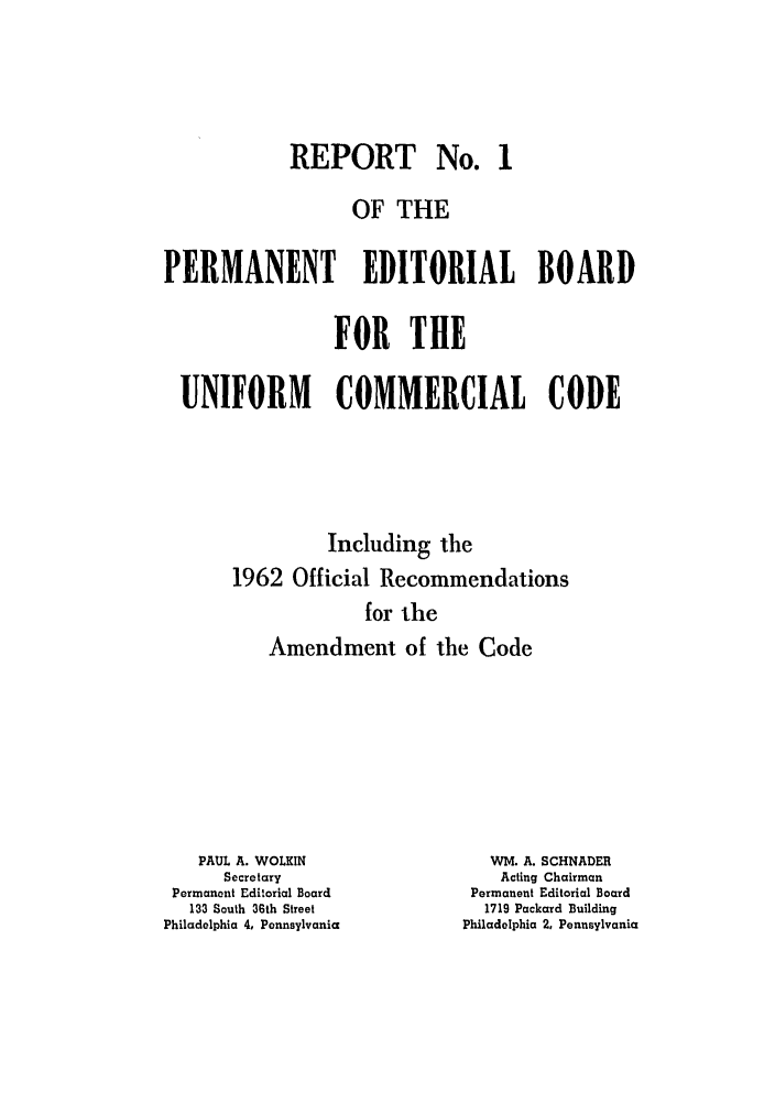 handle is hein.ali/alicc0107 and id is 1 raw text is: REPORT No. 1
OF THE
PERMANENT EDITORIAL BOARD
FOR THE
UNIFORM    COMMERCIAL CODE
Including the
1962 Official Recommendations
for the
Amendment of the Code

PAUL A. WOLKIN
Secretary
Permanent Editorial Board
133 South 36th Street
Philadelphia 4, Pennsylvania

WM. A. SCHNADER
Acting Chairman
Permanent Editorial Board
1719 Packard Building
Philadelphia 2, Pennsylvania


