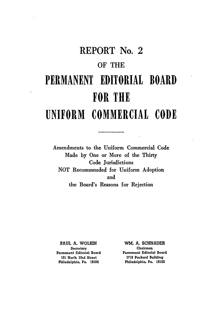 handle is hein.ali/alicc0108 and id is 1 raw text is: REPORT No.

OF THE
PERMANENT EDITORIAL BOARD
FOR THE
UNIFORM        COMMERCIAL CODE
Amendments to the Uniform Commercial Code
Made by One or More of the Thirty
Code Jurisdictions
NOT Recommended for Uniform Adoption
and
the Board's Reasons for Rejection

PAUL A. WOLKIN
Secretary
Permanent Editorial Board
101 North 33rd Street
Philadelphia, Pa. 19104

WM. A. SCHNADER
Chairman
Permanent Editorial Board
1719 Packard Building
Philadelphia, Pa. 19102


