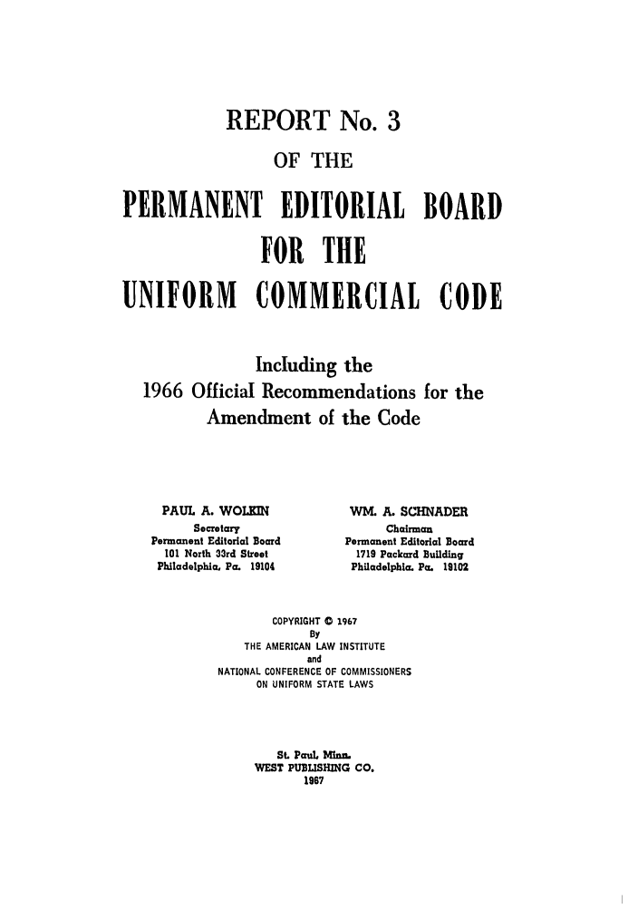 handle is hein.ali/alicc0109 and id is 1 raw text is: REPORT No. 3
OF THE
PERMANENT EDITORIAL BOARD
FOR THE
UNIFORM    COMMERCIAL CODE
Including the
1966 Official Recommendations for the
Amendment of the Code

PAUL A. WOLKIN
Secretary
Permanent Editorial Board
101 North 33rd Street
Philadelphia, Pa. 19104

WM. A. SCHNADER
Chairman
Permanent Editorial Board
1719 Packard Building
Philadelphia, Pa. 19102

COPYRIGHT 0 1967
By
THE AMERICAN LAW INSTITUTE
and
NATIONAL CONFERENCE OF COMMISSIONERS
ON UNIFORM STATE LAWS
St. Paul. Minn.
WEST PUBLISHING CO.
1967


