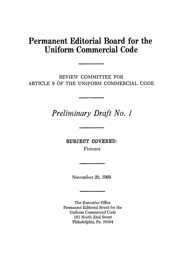 handle is hein.ali/alicc0135 and id is 1 raw text is: Permanent Editorial Board for the
Uniform Commercial Code
REVIEW COMMITTEE FOR
ARTICLE 9 OF THE UNIFORM COMMERCIAL CODE
Preliminary Draft No. I
SUBJECT COVERED:
Fixtures

November 20, 1968

The Executive Office
Permanent Editorial Board for the
Uniform Commercial Code
101 North 33rd Street
Philadelphia, Pa. 19104


