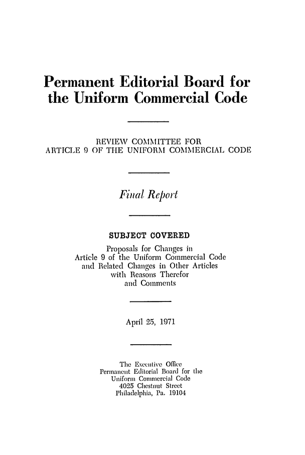 handle is hein.ali/alicc0140 and id is 1 raw text is: Permanent Editorial Board for
the Uniform Commercial Code

ARTICLE 9

REVIEW COMMITTEE FOR
OF THE UNIFORM COMMERCIAL CODE

Fital Report
SUBJECT COVERED
Proposals for Changes in
Article 9 of the Uniform Commercial Code
and Related Changes in Other Articles
with Reasons Therefor
and Comments
April 25, 1971
The Executive Office
Permanent Editorial Board for the
Uniform Commercial Code
4025 Chestnut Street
Philadelphia, Pa. 19104



