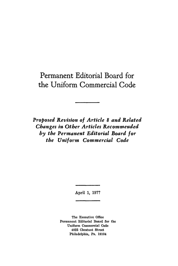 handle is hein.ali/alicc0147 and id is 1 raw text is: Permanent Editorial Board for
the Uniform Commercial Code
Proposed Revision of Article 8 and Related
Changes in Other Articles Recommended
by the Permanent Editorial Board for
the Uniform  Commercial Code

April 1, 1977

The Executive Oflicc
Perinannt Editorial Board for the
Uniform Commercial Code
4025 Chestnut Street
Philadelphia, Pa. 19104


