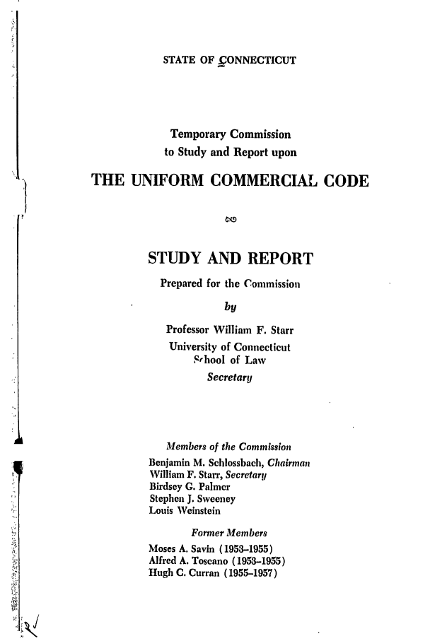 handle is hein.ali/alicc0150 and id is 1 raw text is: STATE OF .CONNECTICUT

Temporary Commission
to Study and Report upon
THE UNIFORM COMMERCIAL CODE
STUDY AND REPORT
Prepared for the Commission
by
Professor William F. Starr
University of Connecticut
Srhool of Law
Secretary
Members of the Commission
Benjamin M. Schlossbach, Chairman
William F. Starr, Secretary
Birdsey G. Palmer
Stephen J. Sweeney
Louis Weinstein
Former Members
Moses A. Savin (1953-1955)
Alfred A. Toscano (1953-1955)
Hugh C. Curran (1955-1957)


