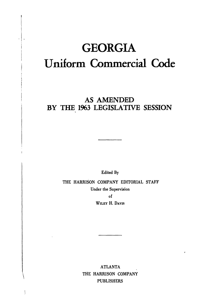 handle is hein.ali/alicc0151 and id is 1 raw text is: GEORGIA
Uniform Commercial Code
AS AMENDED
BY THE 1%3 LEGISLATIVE SESSION
Edited By
THE HARRISON COMPANY EDITORIAL STAFF
Under the Supervision
of
WILEY H. DAVIS
ATLANTA
THE HARRISON COMPANY
PUBLISHERS


