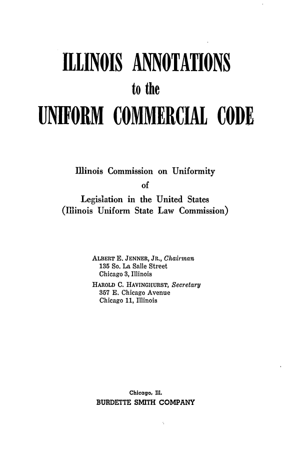 handle is hein.ali/alicc0152 and id is 1 raw text is: ILLINOIS ANNOTATIONS
to the
UNIFORM COMMERCIAL CODE

Illinois Commission on Uniformity
of

Legislation in the
(Illinois Uniform State

United States
Law Commission)

ALBERT E. JENNER, JR., Chairman
135 So. La Salle Street
Chicago 3, Illinois
HAROLD C. HAVINGHURST, Secretary
357 E. Chicago Avenue
Chicago 11, Illinois
Chicago, 111.
BURDETTE SMITH COMPANY


