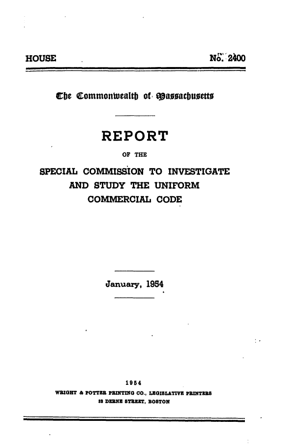 handle is hein.ali/alicc0156 and id is 1 raw text is: cbe Commentuealtb of, e1Juacbuetto
REPORT
OF THE
SPECIAL COMMISSION TO INVESTIGATE
AND STUDY THE UNIFORM
COMMERCIAL CODE

January, 1954
1954
WRIGHT & POTTER PRINTIG CO., LEGISLATIVE PRINTERS
82 DRNE STREET, BOSTON

NO..'2400

HOUSE


