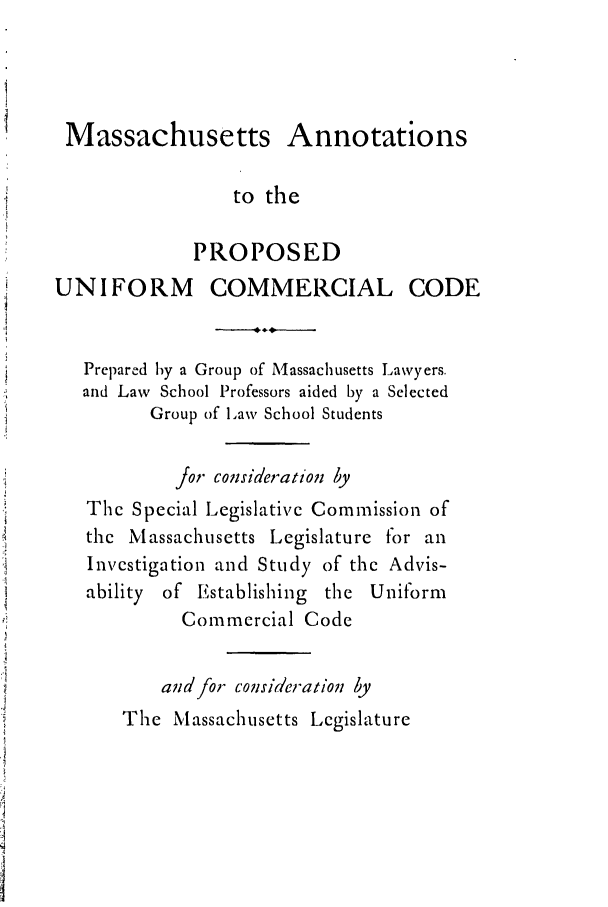 handle is hein.ali/alicc0157 and id is 1 raw text is: Massachusetts Annotations
to the
PROPOSED
UNIFORM COMMERCIAL CODE
Prepared by a Group of Massachusetts Lawyers.
and Law School Professors aided by a Selected
Group of Law School Students
for consideration by
The Special Legislative Commission of
the Massachusetts Legislature for an
Investigation and Study of the Advis-
ability of Establishing the Uniform
Commercial Code
and for consideration by
The Massachusetts Legislature


