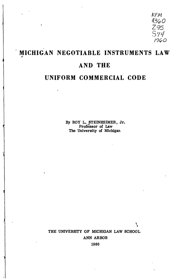 handle is hein.ali/alicc0160 and id is 1 raw text is: RFM
Z95
S v //
MICHIGAN      NEGOTIABLE        INSTRUMENTS LAW
AND THE
UNIFORM COMMERCIAL CODE
By BOY L. STEINHEIMER, Jr.
Professor of Law
The University of Michigan
THE UNIVERSITY OF MICHIGAN LAW SCHOOL
ANN ARBOR
1960


