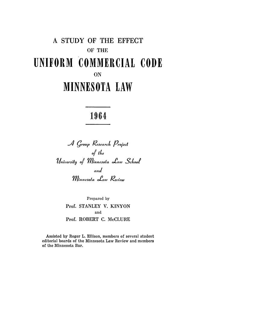 handle is hein.ali/alicc0162 and id is 1 raw text is: A STUDY OF THE EFFECT
OF THE
UNIFORM COMMERCIAL CODE
ON
MINNESOTA LAW

1964

A   G,,oup Research Proiect
Uiuverity of Minnesola rLiaw .ScooI
d,,d
Mi,,lesota Ltaw Review

Prepared by
Prof. STANLEY V. KINYON
and
Prof. ROBERT C. McCLURE

Assisted by Roger L. Ellison, members of several student
editorial boards of the Minnesota Law Review and members
of the Minnesota Bar.


