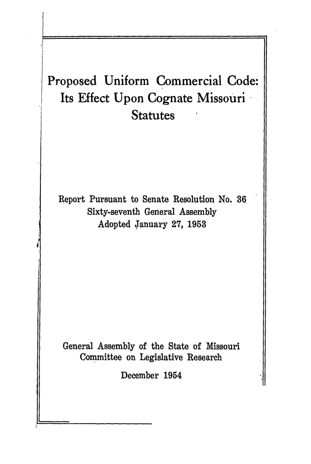 handle is hein.ali/alicc0164 and id is 1 raw text is: Proposed Uniform Commercial Code:
Its Effect Upon Cognate Missouri
Statutes
Report Pursuant to Senate Resolution No. 36
Sixty-seventh General Assembly
Adopted January 27, 1953
General Assembly of the State of Missouri
Committee on Legislative Research
December 1954


