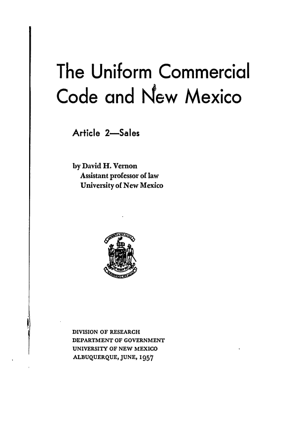 handle is hein.ali/alicc0167 and id is 1 raw text is: The Uniform Commercial
Code and N'ew Mexico
Article 2-Sales
by David H. Vernon
Assistant professor of law
University of New Mexico

DIVISION OF RESEARCH
DEPARTMENT OF GOVERNMENT
UNIVERSITY OF NEW MEXICO
ALBUQUERQUE, JUNE, 1957


