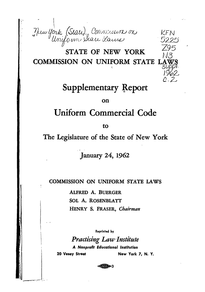 handle is hein.ali/alicc0169 and id is 1 raw text is: STATE OF NEW YORK
COMMISSION ON UNIFORM STATE
Supplementary Report

on
Uniform Commercial Code
to
The Legislature of the State of New York
January 24, 1962
COMMISSION ON UNIFORM STATE LAWS
ALFRED A. BUERGER
SOL A. ROSENBLATT
HENRY S. FRASER, Chairman

Reprinted by
Practising Law Institute
A Nonprofit Educational Institution
20 Vesey Street              New York 7, N. Y.

kFN
5225
Z95
LAWS
0.2,


