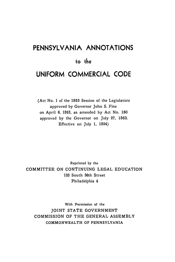 handle is hein.ali/alicc0177 and id is 1 raw text is: PENNSYLVANIA ANNOTATIONS
to the
UNIFORM COMMERCIAL CODE

(Act No. 1 of the 1953 Session of the Legislature
approved by Governor John S. Fine
on April 6, 1953, as amended by Act No. 180
approved by the Governor on July 27, 1953.
Effective on July 1, 1954)
Reprinted by the
COMMITTEE ON CONTINUING LEGAL EDUCATION
133 South 36th Street
Philadelphia 4
With Permission of the
JOINT STATE GOVERNMENT
COMMISSION OF THE GENERAL ASSEMBLY
COMMONWEALTH OF PENNSYLVANIA


