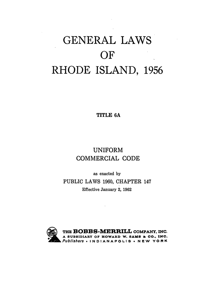 handle is hein.ali/alicc0181 and id is 1 raw text is: GENERAL

LAWS

OF

RHODE ISLAND,

1956

TITLE 6A
UNIFORM
COMMERCIAL CODE
as enacted by
PUBLIC LAWS 1960, CHAPTER 147
Effective January 2, 1962
THE BOBBS-MERRILL COMPANY, inc.
A SUBSIDIARY OF HOWARD W. SAMS So 00., INC.
Publishers - INDIANAPOLIS * NEW YORK


