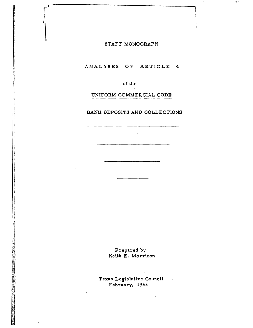 handle is hein.ali/alicc0184 and id is 1 raw text is: STAFF MONOGRAPH
ANALYSES OF ARTICLE 4
of the
UNIFORM COMMERCIAL CODE
BANK DEPOSITS AND COLLECTIONS

Prepared by
Keith E. Morrison
Texas Legislative Council
February, 1953


